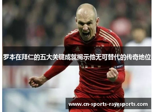 罗本在拜仁的五大关键成就揭示他无可替代的传奇地位