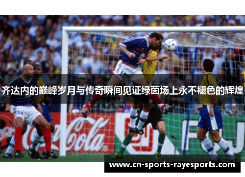 齐达内的巅峰岁月与传奇瞬间见证绿茵场上永不褪色的辉煌
