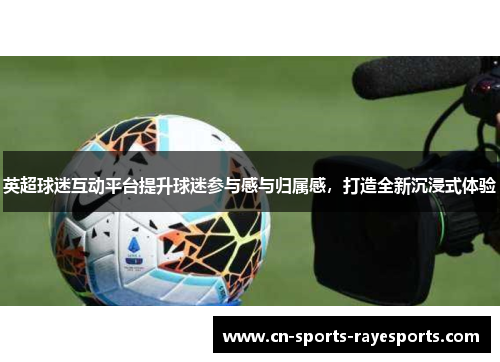 英超球迷互动平台提升球迷参与感与归属感，打造全新沉浸式体验