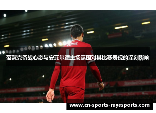 范戴克备战心态与安菲尔德主场氛围对其比赛表现的深刻影响 范戴克备战心态与安菲尔德主场氛围对其比赛表现的深刻影响