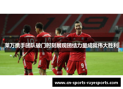 莱万携手团队破门时刻展现团结力量成就伟大胜利