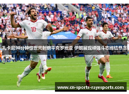 扎卡尼98分钟惊世兜射绝平克罗地亚 伊朗展现顽强斗志终结悬念