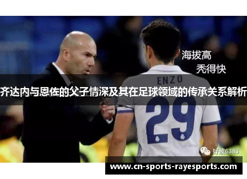 齐达内与恩佐的父子情深及其在足球领域的传承关系解析 齐达内与恩佐的父子情深及其在足球领域的传承关系解析
